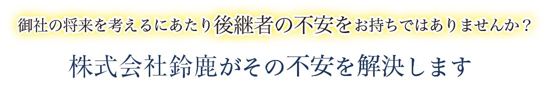 御社の将来を考えるにあたり後継者の不安をお持ちでありませんか？　株式会社鈴鹿がその不安を解決します